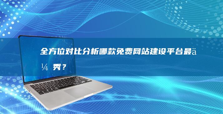 全方位对比分析：哪款免费网站建设平台最优秀？