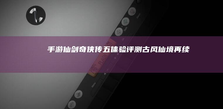 手游《仙剑奇侠传五》体验评测：古风仙境再续前缘